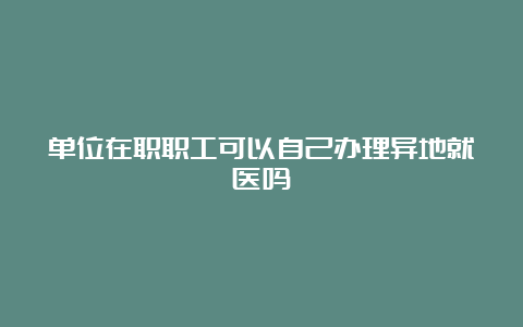 单位在职职工可以自己办理异地就医吗