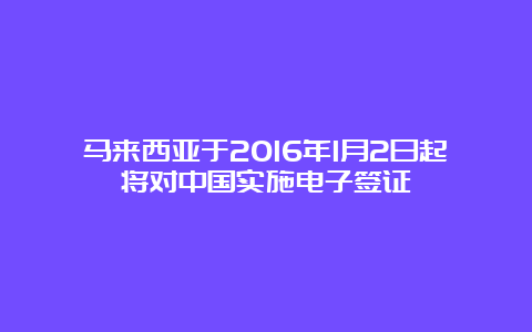 马来西亚于2016年1月2日起将对中国实施电子签证