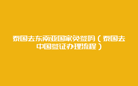 泰国去东南亚国家免签吗（泰国去中国签证办理流程）