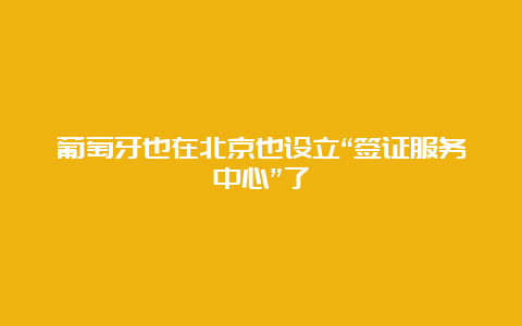 葡萄牙也在北京也设立“签证服务中心”了