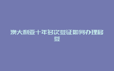 澳大利亚十年多次签证如何办理移签