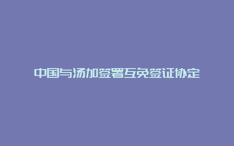 中国与汤加签署互免签证协定