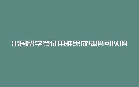 出国留学签证用雅思成绩吗可以吗