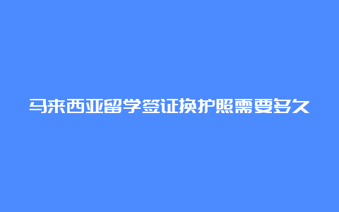 马来西亚留学签证换护照需要多久