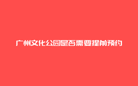 广州文化公园是否需要提前预约