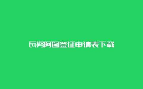 瓦努阿图签证申请表下载