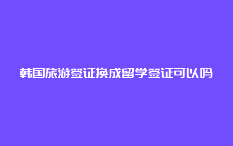 韩国旅游签证换成留学签证可以吗