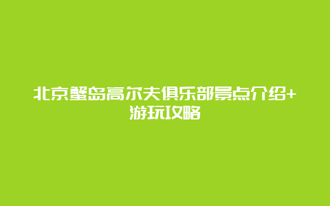 北京蟹岛高尔夫俱乐部景点介绍+游玩攻略