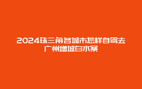 2024珠三角各城市怎样自驾去广州增城白水寨