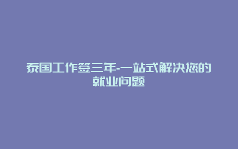 泰国工作签三年-一站式解决您的就业问题