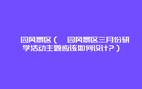 蠡园风景区（蠡园风景区三月份研学活动主题应该如何设计?）