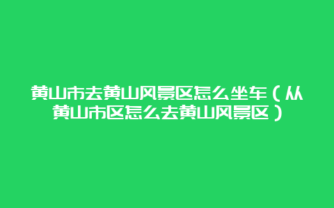 黄山市去黄山风景区怎么坐车（从黄山市区怎么去黄山风景区）