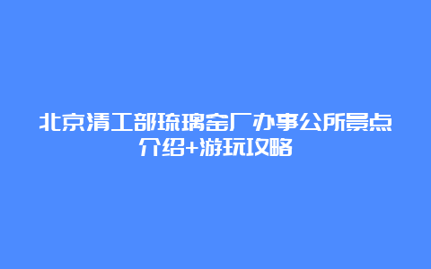 北京清工部琉璃窑厂办事公所景点介绍+游玩攻略