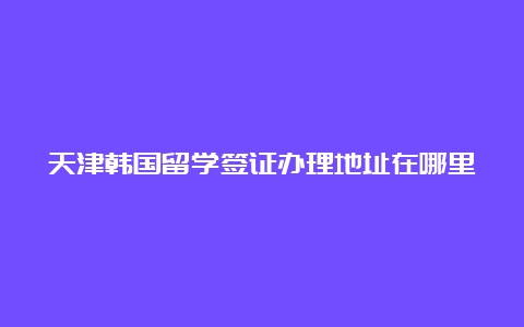 天津韩国留学签证办理地址在哪里