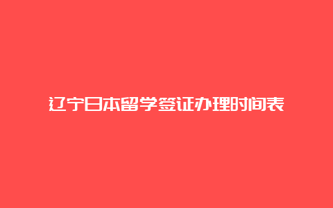 辽宁日本留学签证办理时间表