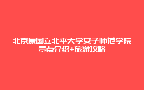 北京原国立北平大学女子师范学院景点介绍+旅游攻略