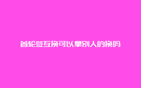 首轮签互换可以拿别人的换吗