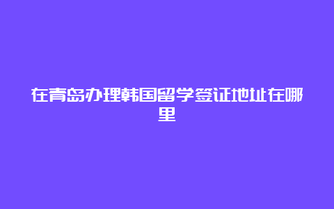 在青岛办理韩国留学签证地址在哪里