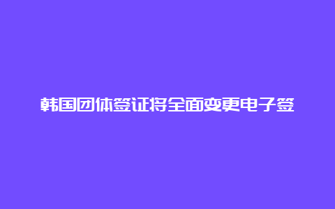 韩国团体签证将全面变更电子签