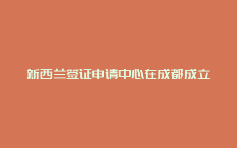 新西兰签证申请中心在成都成立