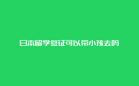 日本留学签证可以带小孩去吗