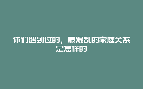 你们遇到过的，最混乱的家庭关系是怎样的