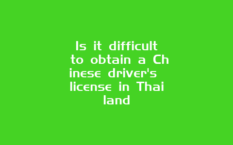 Is it difficult to obtain a Chinese driver’s license in Thailand