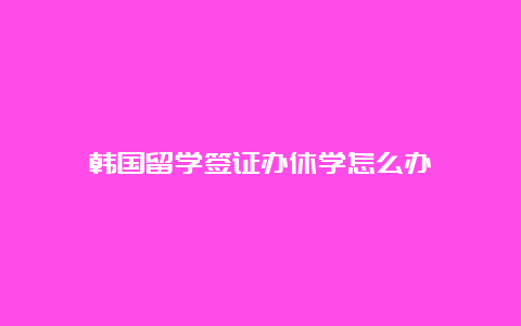 韩国留学签证办休学怎么办