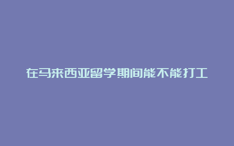 在马来西亚留学期间能不能打工