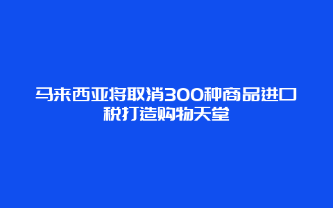 马来西亚将取消300种商品进口税打造购物天堂