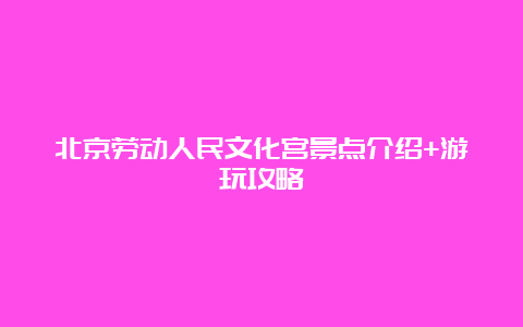 北京劳动人民文化宫景点介绍+游玩攻略