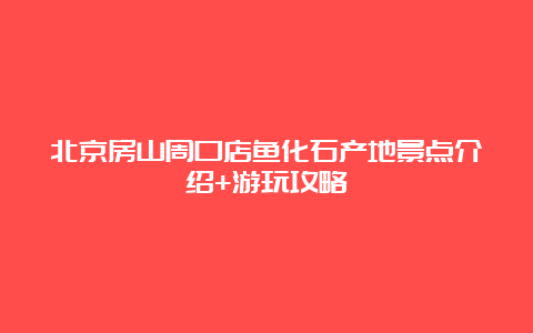 北京房山周口店鱼化石产地景点介绍+游玩攻略