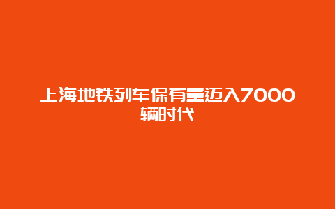 上海地铁列车保有量迈入7000辆时代