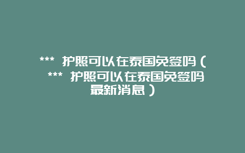 *** 护照可以在泰国免签吗（ *** 护照可以在泰国免签吗最新消息）