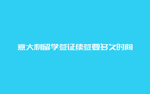 意大利留学签证续签要多久时间