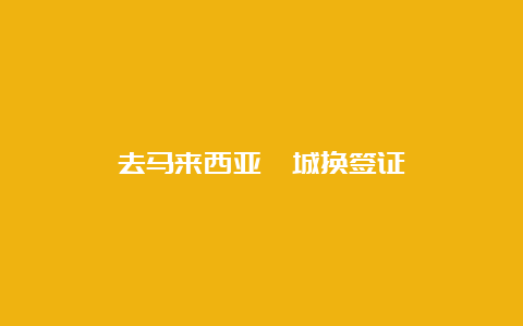 去马来西亚槟城换签证