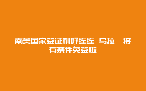 南美国家签证利好连连 乌拉圭将有条件免签啦