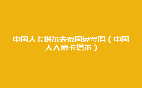 中国人卡塔尔去泰国免签吗（中国人入境卡塔尔）