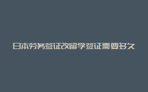 日本劳务签证改留学签证需要多久