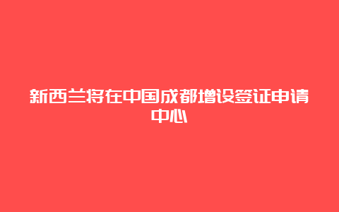 新西兰将在中国成都增设签证申请中心