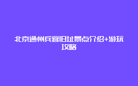 北京通州兵营旧址景点介绍+游玩攻略