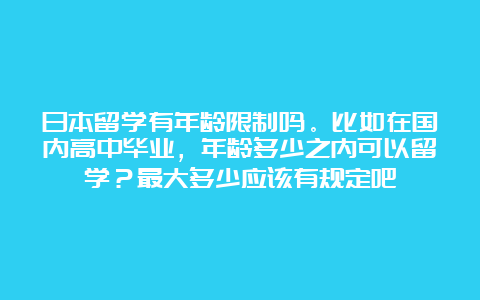 日本留学有年龄限制吗。比如在国内高中毕业，年龄多少之内可以留学？最大多少应该有规定吧