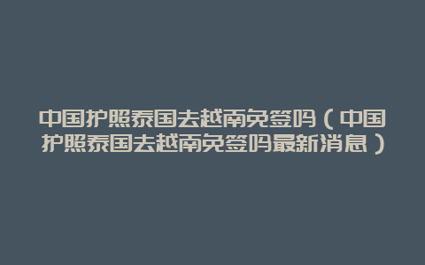 中国护照泰国去越南免签吗（中国护照泰国去越南免签吗最新消息）