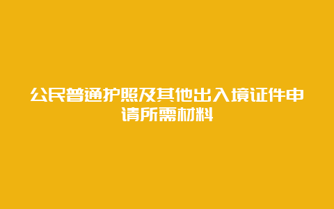 公民普通护照及其他出入境证件申请所需材料