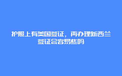 护照上有美国签证，再办理新西兰签证会容易些吗