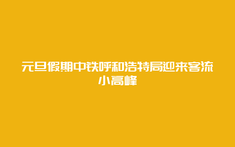 元旦假期中铁呼和浩特局迎来客流小高峰