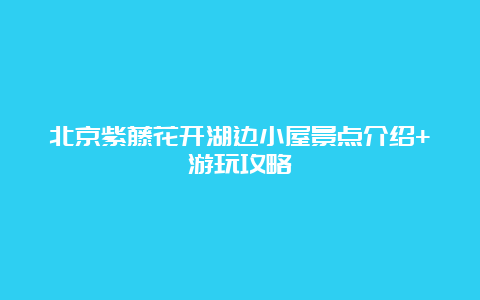 北京紫藤花开湖边小屋景点介绍+游玩攻略