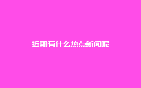 近期有什么热点新闻呢