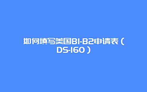 如何填写美国B1-B2申请表（DS-160）