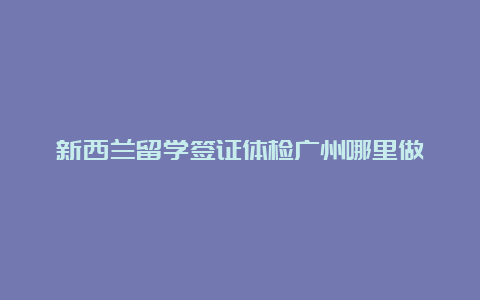 新西兰留学签证体检广州哪里做